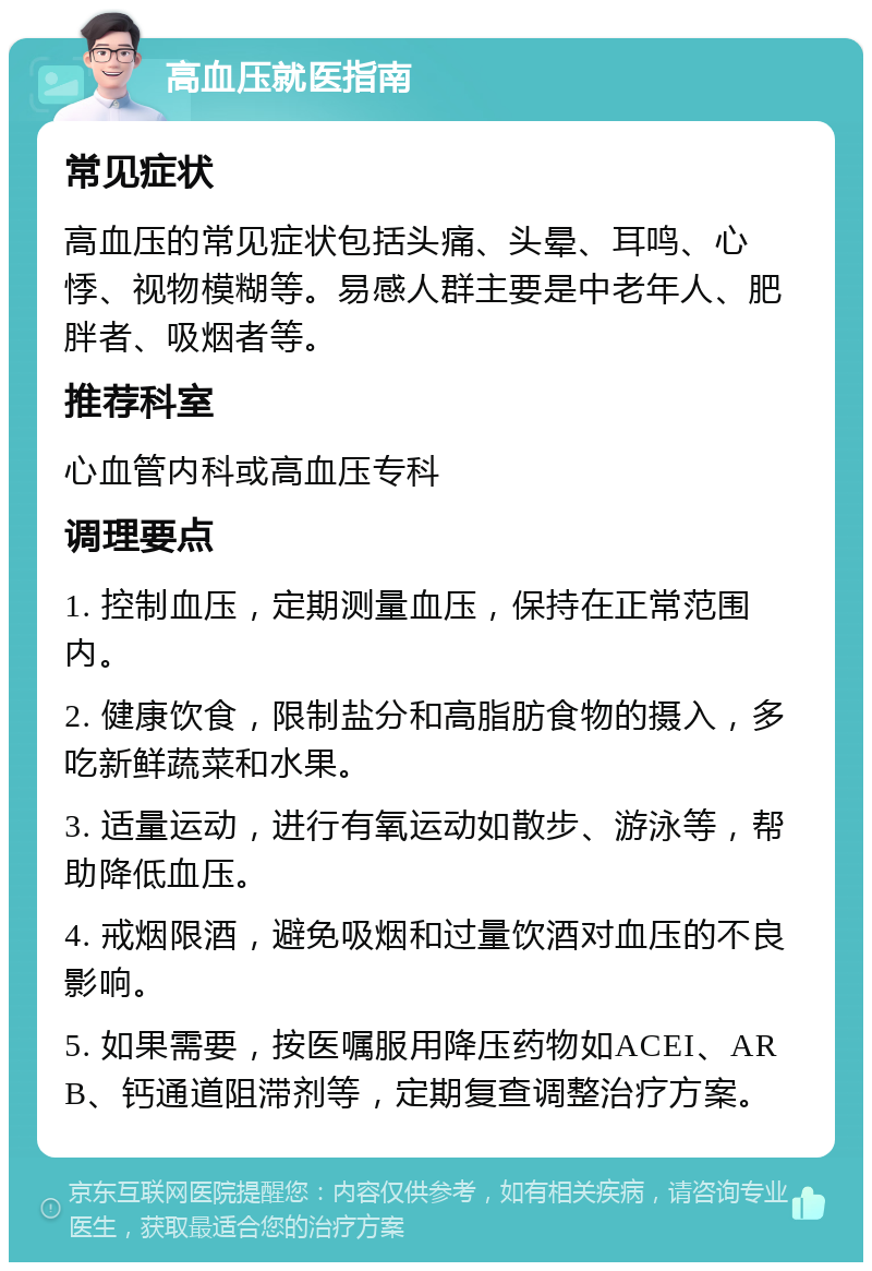 高血压就医指南 常见症状 高血压的常见症状包括头痛、头晕、耳鸣、心悸、视物模糊等。易感人群主要是中老年人、肥胖者、吸烟者等。 推荐科室 心血管内科或高血压专科 调理要点 1. 控制血压，定期测量血压，保持在正常范围内。 2. 健康饮食，限制盐分和高脂肪食物的摄入，多吃新鲜蔬菜和水果。 3. 适量运动，进行有氧运动如散步、游泳等，帮助降低血压。 4. 戒烟限酒，避免吸烟和过量饮酒对血压的不良影响。 5. 如果需要，按医嘱服用降压药物如ACEI、ARB、钙通道阻滞剂等，定期复查调整治疗方案。