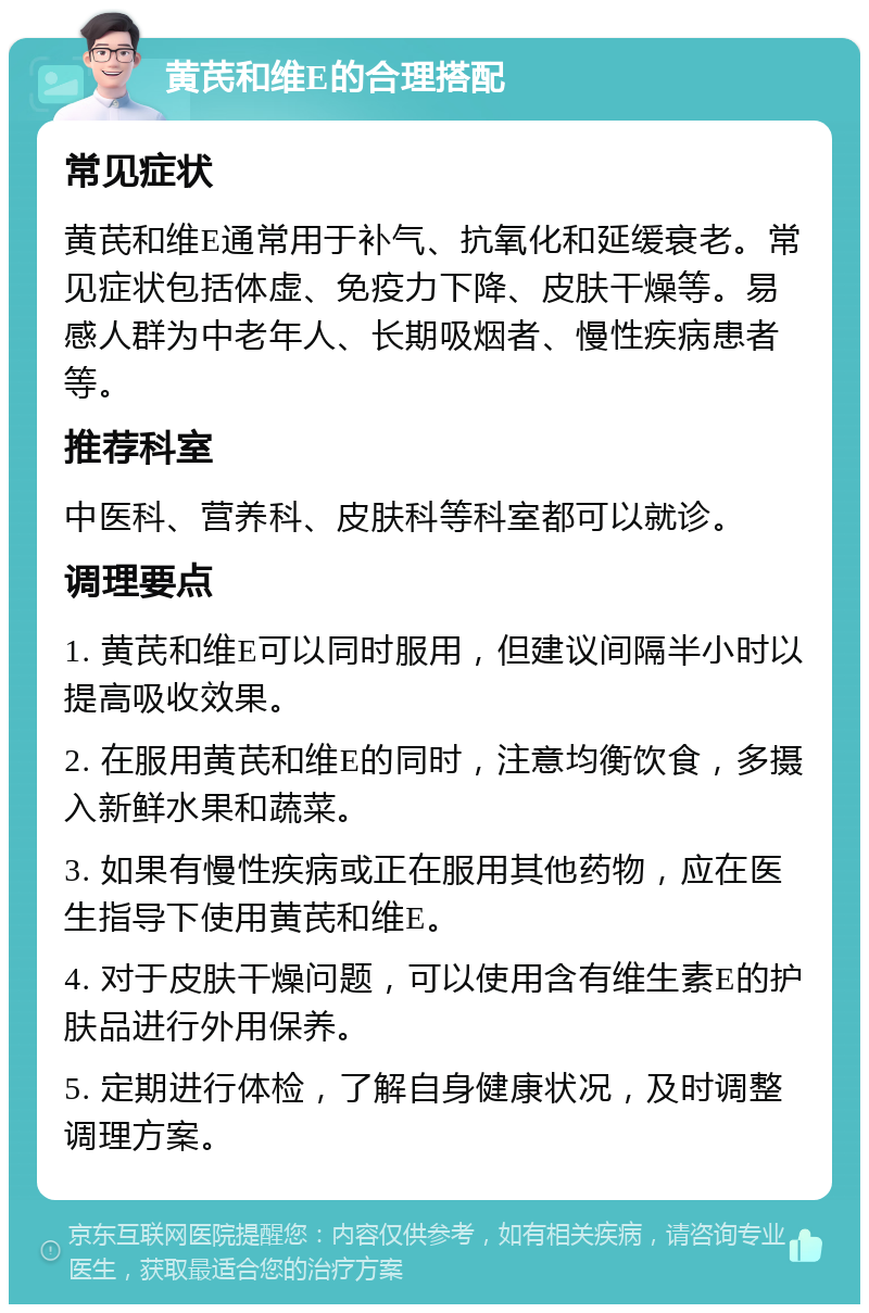 黄芪和维E的合理搭配 常见症状 黄芪和维E通常用于补气、抗氧化和延缓衰老。常见症状包括体虚、免疫力下降、皮肤干燥等。易感人群为中老年人、长期吸烟者、慢性疾病患者等。 推荐科室 中医科、营养科、皮肤科等科室都可以就诊。 调理要点 1. 黄芪和维E可以同时服用，但建议间隔半小时以提高吸收效果。 2. 在服用黄芪和维E的同时，注意均衡饮食，多摄入新鲜水果和蔬菜。 3. 如果有慢性疾病或正在服用其他药物，应在医生指导下使用黄芪和维E。 4. 对于皮肤干燥问题，可以使用含有维生素E的护肤品进行外用保养。 5. 定期进行体检，了解自身健康状况，及时调整调理方案。