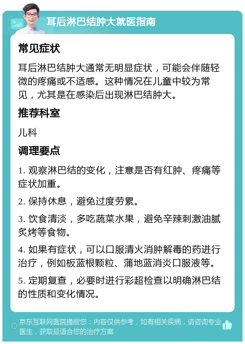 耳后淋巴结肿大就医指南 常见症状 耳后淋巴结肿大通常无明显症状，可能会伴随轻微的疼痛或不适感。这种情况在儿童中较为常见，尤其是在感染后出现淋巴结肿大。 推荐科室 儿科 调理要点 1. 观察淋巴结的变化，注意是否有红肿、疼痛等症状加重。 2. 保持休息，避免过度劳累。 3. 饮食清淡，多吃蔬菜水果，避免辛辣刺激油腻炙烤等食物。 4. 如果有症状，可以口服清火消肿解毒的药进行治疗，例如板蓝根颗粒、蒲地蓝消炎口服液等。 5. 定期复查，必要时进行彩超检查以明确淋巴结的性质和变化情况。