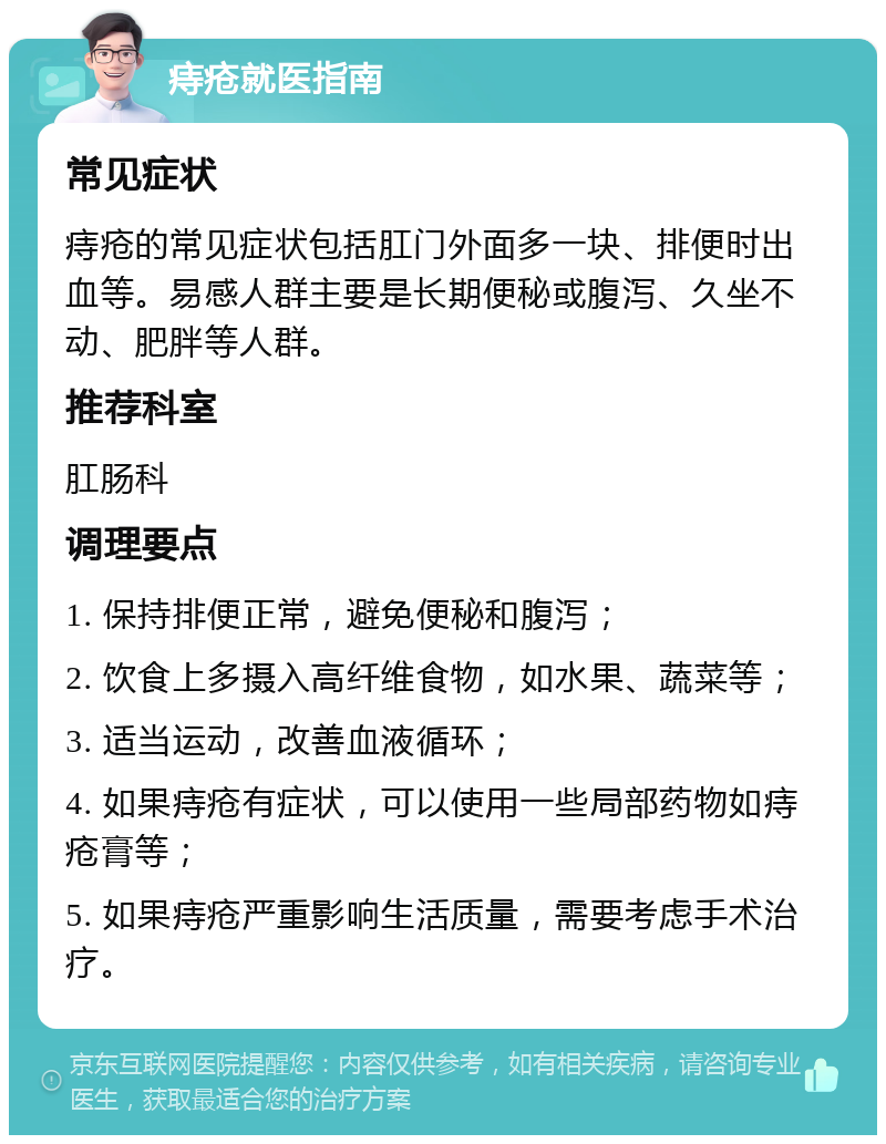 痔疮就医指南 常见症状 痔疮的常见症状包括肛门外面多一块、排便时出血等。易感人群主要是长期便秘或腹泻、久坐不动、肥胖等人群。 推荐科室 肛肠科 调理要点 1. 保持排便正常，避免便秘和腹泻； 2. 饮食上多摄入高纤维食物，如水果、蔬菜等； 3. 适当运动，改善血液循环； 4. 如果痔疮有症状，可以使用一些局部药物如痔疮膏等； 5. 如果痔疮严重影响生活质量，需要考虑手术治疗。