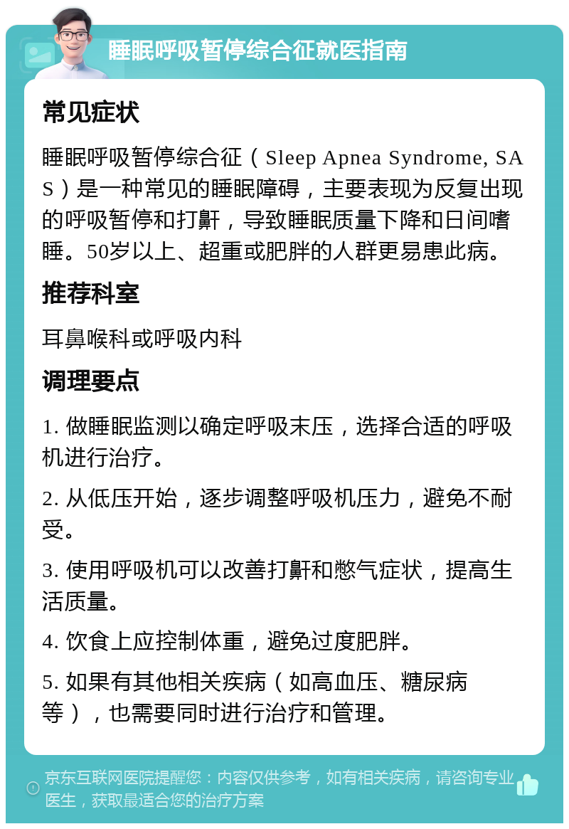 睡眠呼吸暂停综合征就医指南 常见症状 睡眠呼吸暂停综合征（Sleep Apnea Syndrome, SAS）是一种常见的睡眠障碍，主要表现为反复出现的呼吸暂停和打鼾，导致睡眠质量下降和日间嗜睡。50岁以上、超重或肥胖的人群更易患此病。 推荐科室 耳鼻喉科或呼吸内科 调理要点 1. 做睡眠监测以确定呼吸末压，选择合适的呼吸机进行治疗。 2. 从低压开始，逐步调整呼吸机压力，避免不耐受。 3. 使用呼吸机可以改善打鼾和憋气症状，提高生活质量。 4. 饮食上应控制体重，避免过度肥胖。 5. 如果有其他相关疾病（如高血压、糖尿病等），也需要同时进行治疗和管理。