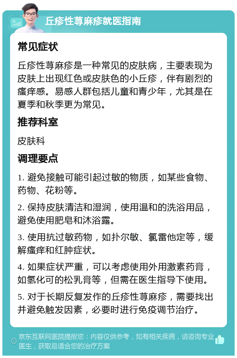 丘疹性荨麻疹就医指南 常见症状 丘疹性荨麻疹是一种常见的皮肤病，主要表现为皮肤上出现红色或皮肤色的小丘疹，伴有剧烈的瘙痒感。易感人群包括儿童和青少年，尤其是在夏季和秋季更为常见。 推荐科室 皮肤科 调理要点 1. 避免接触可能引起过敏的物质，如某些食物、药物、花粉等。 2. 保持皮肤清洁和湿润，使用温和的洗浴用品，避免使用肥皂和沐浴露。 3. 使用抗过敏药物，如扑尔敏、氯雷他定等，缓解瘙痒和红肿症状。 4. 如果症状严重，可以考虑使用外用激素药膏，如氢化可的松乳膏等，但需在医生指导下使用。 5. 对于长期反复发作的丘疹性荨麻疹，需要找出并避免触发因素，必要时进行免疫调节治疗。