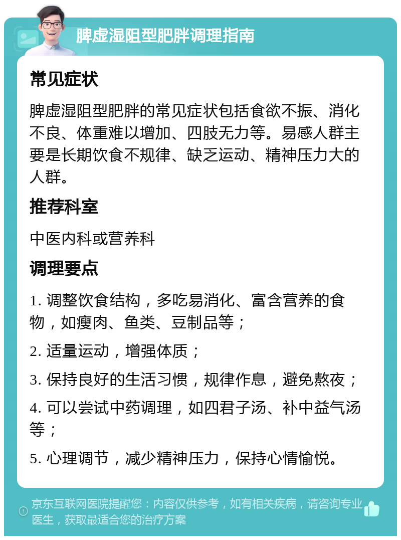 脾虚湿阻型肥胖调理指南 常见症状 脾虚湿阻型肥胖的常见症状包括食欲不振、消化不良、体重难以增加、四肢无力等。易感人群主要是长期饮食不规律、缺乏运动、精神压力大的人群。 推荐科室 中医内科或营养科 调理要点 1. 调整饮食结构，多吃易消化、富含营养的食物，如瘦肉、鱼类、豆制品等； 2. 适量运动，增强体质； 3. 保持良好的生活习惯，规律作息，避免熬夜； 4. 可以尝试中药调理，如四君子汤、补中益气汤等； 5. 心理调节，减少精神压力，保持心情愉悦。