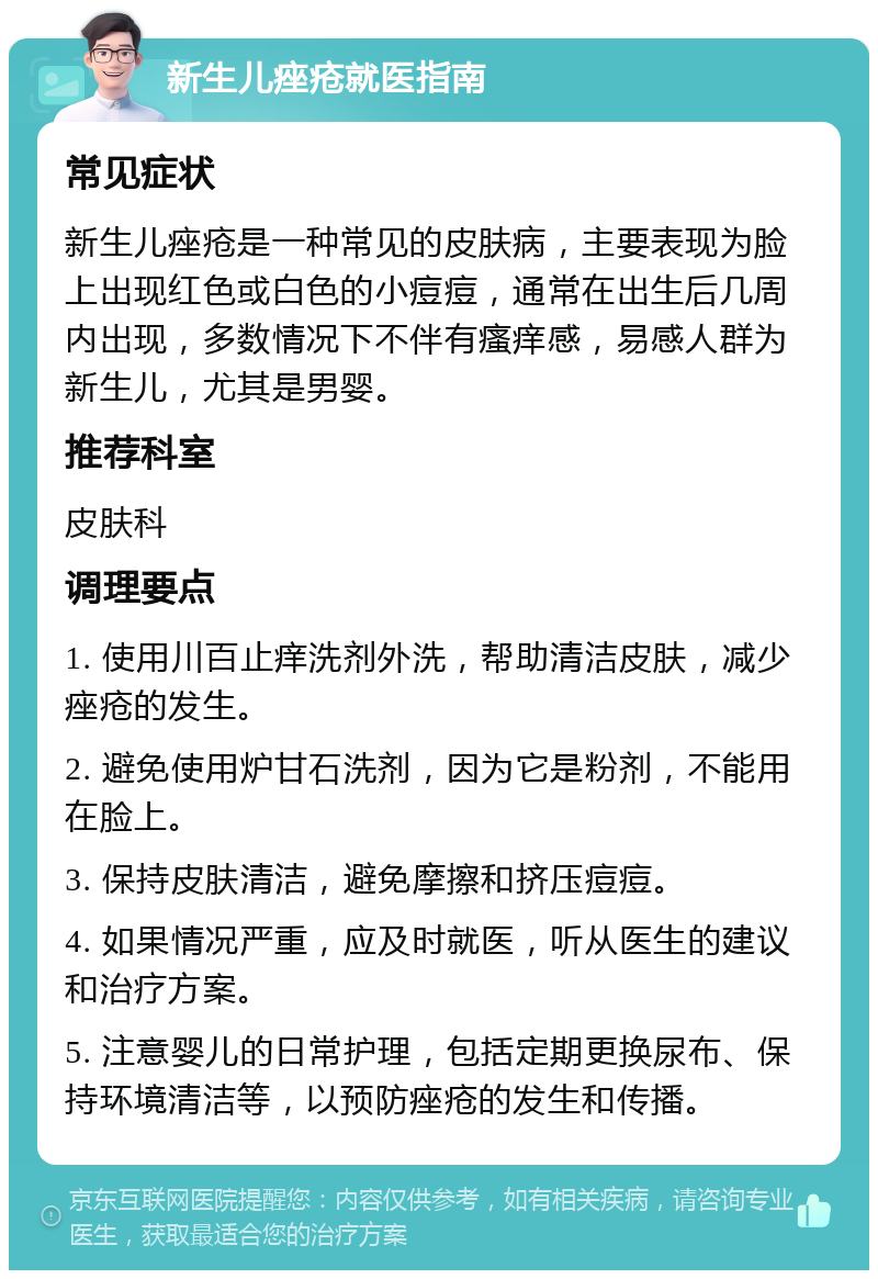 新生儿痤疮就医指南 常见症状 新生儿痤疮是一种常见的皮肤病，主要表现为脸上出现红色或白色的小痘痘，通常在出生后几周内出现，多数情况下不伴有瘙痒感，易感人群为新生儿，尤其是男婴。 推荐科室 皮肤科 调理要点 1. 使用川百止痒洗剂外洗，帮助清洁皮肤，减少痤疮的发生。 2. 避免使用炉甘石洗剂，因为它是粉剂，不能用在脸上。 3. 保持皮肤清洁，避免摩擦和挤压痘痘。 4. 如果情况严重，应及时就医，听从医生的建议和治疗方案。 5. 注意婴儿的日常护理，包括定期更换尿布、保持环境清洁等，以预防痤疮的发生和传播。