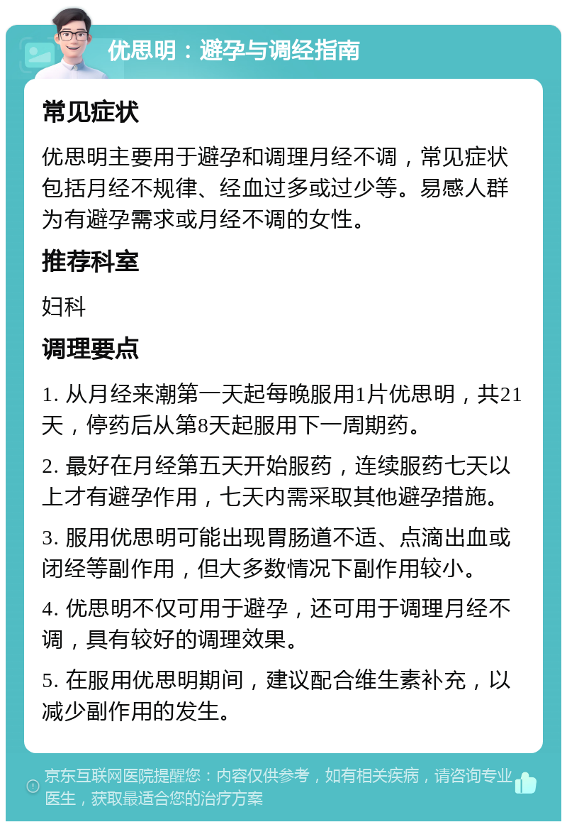 优思明：避孕与调经指南 常见症状 优思明主要用于避孕和调理月经不调，常见症状包括月经不规律、经血过多或过少等。易感人群为有避孕需求或月经不调的女性。 推荐科室 妇科 调理要点 1. 从月经来潮第一天起每晚服用1片优思明，共21天，停药后从第8天起服用下一周期药。 2. 最好在月经第五天开始服药，连续服药七天以上才有避孕作用，七天内需采取其他避孕措施。 3. 服用优思明可能出现胃肠道不适、点滴出血或闭经等副作用，但大多数情况下副作用较小。 4. 优思明不仅可用于避孕，还可用于调理月经不调，具有较好的调理效果。 5. 在服用优思明期间，建议配合维生素补充，以减少副作用的发生。