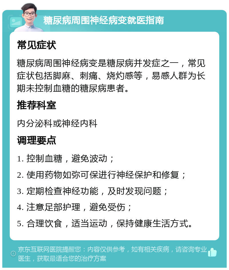 糖尿病周围神经病变就医指南 常见症状 糖尿病周围神经病变是糖尿病并发症之一，常见症状包括脚麻、刺痛、烧灼感等，易感人群为长期未控制血糖的糖尿病患者。 推荐科室 内分泌科或神经内科 调理要点 1. 控制血糖，避免波动； 2. 使用药物如弥可保进行神经保护和修复； 3. 定期检查神经功能，及时发现问题； 4. 注意足部护理，避免受伤； 5. 合理饮食，适当运动，保持健康生活方式。