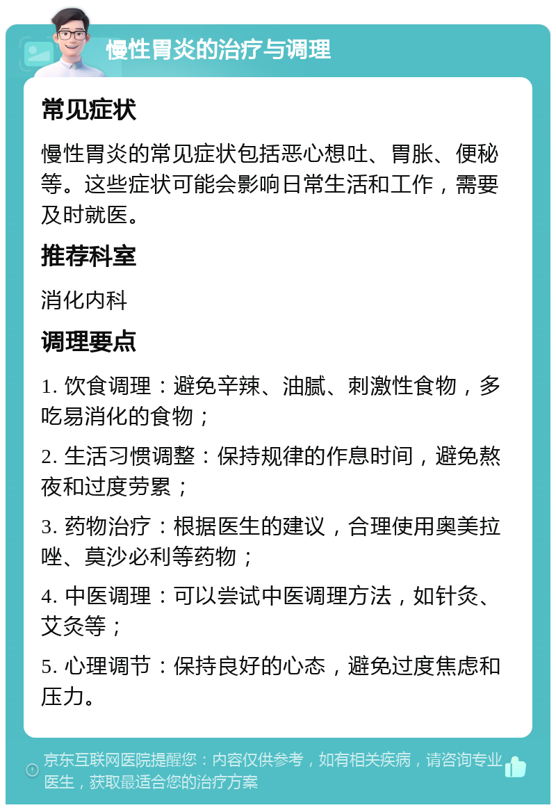 慢性胃炎的治疗与调理 常见症状 慢性胃炎的常见症状包括恶心想吐、胃胀、便秘等。这些症状可能会影响日常生活和工作，需要及时就医。 推荐科室 消化内科 调理要点 1. 饮食调理：避免辛辣、油腻、刺激性食物，多吃易消化的食物； 2. 生活习惯调整：保持规律的作息时间，避免熬夜和过度劳累； 3. 药物治疗：根据医生的建议，合理使用奥美拉唑、莫沙必利等药物； 4. 中医调理：可以尝试中医调理方法，如针灸、艾灸等； 5. 心理调节：保持良好的心态，避免过度焦虑和压力。