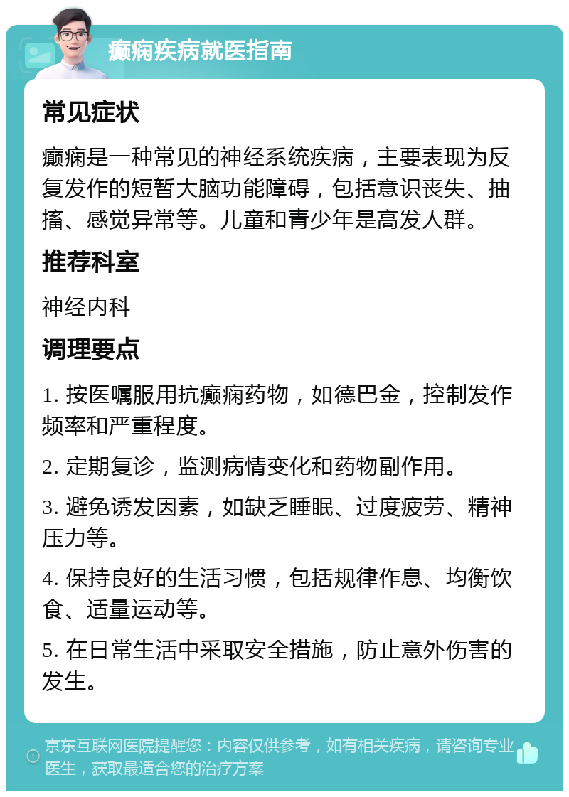 癫痫疾病就医指南 常见症状 癫痫是一种常见的神经系统疾病，主要表现为反复发作的短暂大脑功能障碍，包括意识丧失、抽搐、感觉异常等。儿童和青少年是高发人群。 推荐科室 神经内科 调理要点 1. 按医嘱服用抗癫痫药物，如德巴金，控制发作频率和严重程度。 2. 定期复诊，监测病情变化和药物副作用。 3. 避免诱发因素，如缺乏睡眠、过度疲劳、精神压力等。 4. 保持良好的生活习惯，包括规律作息、均衡饮食、适量运动等。 5. 在日常生活中采取安全措施，防止意外伤害的发生。