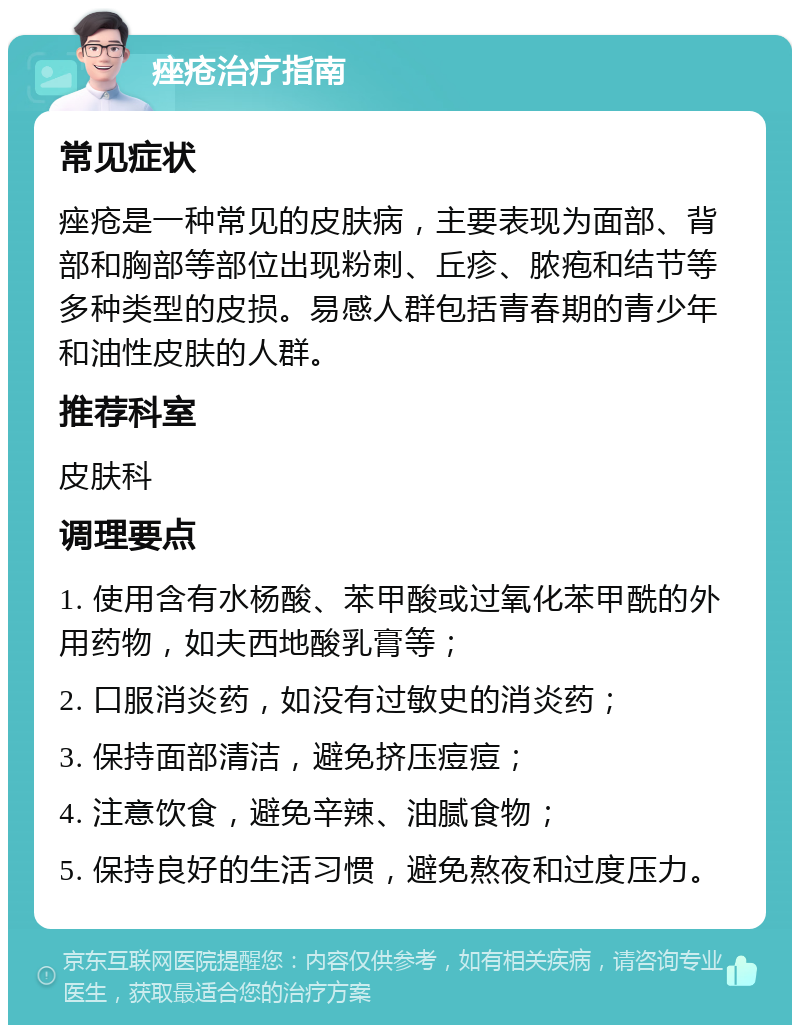 痤疮治疗指南 常见症状 痤疮是一种常见的皮肤病，主要表现为面部、背部和胸部等部位出现粉刺、丘疹、脓疱和结节等多种类型的皮损。易感人群包括青春期的青少年和油性皮肤的人群。 推荐科室 皮肤科 调理要点 1. 使用含有水杨酸、苯甲酸或过氧化苯甲酰的外用药物，如夫西地酸乳膏等； 2. 口服消炎药，如没有过敏史的消炎药； 3. 保持面部清洁，避免挤压痘痘； 4. 注意饮食，避免辛辣、油腻食物； 5. 保持良好的生活习惯，避免熬夜和过度压力。