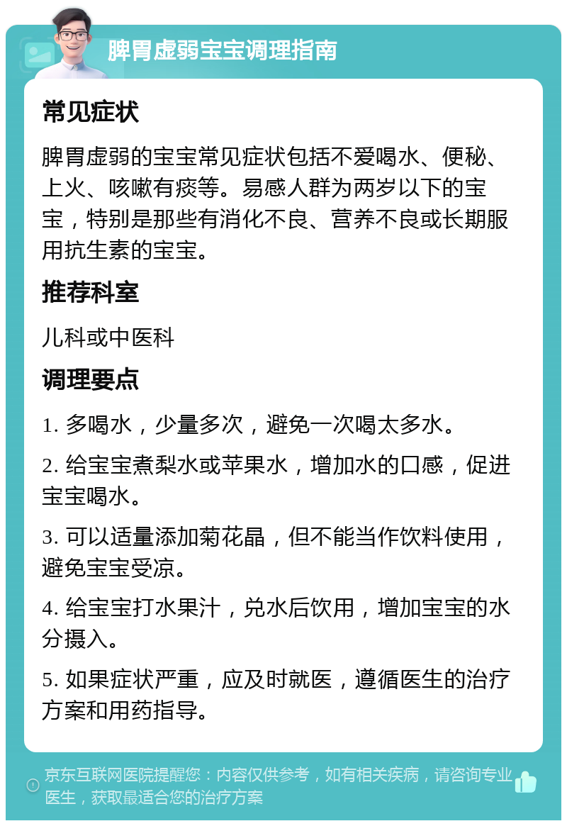 脾胃虚弱宝宝调理指南 常见症状 脾胃虚弱的宝宝常见症状包括不爱喝水、便秘、上火、咳嗽有痰等。易感人群为两岁以下的宝宝，特别是那些有消化不良、营养不良或长期服用抗生素的宝宝。 推荐科室 儿科或中医科 调理要点 1. 多喝水，少量多次，避免一次喝太多水。 2. 给宝宝煮梨水或苹果水，增加水的口感，促进宝宝喝水。 3. 可以适量添加菊花晶，但不能当作饮料使用，避免宝宝受凉。 4. 给宝宝打水果汁，兑水后饮用，增加宝宝的水分摄入。 5. 如果症状严重，应及时就医，遵循医生的治疗方案和用药指导。