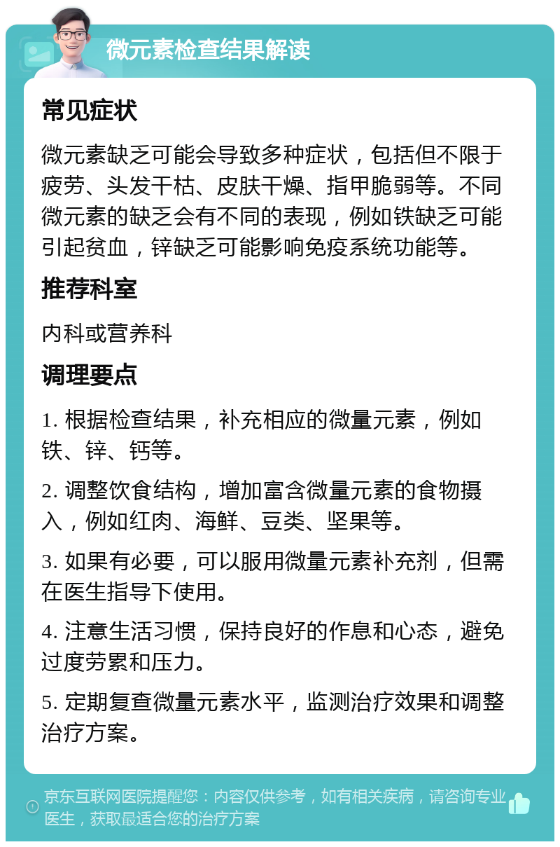 微元素检查结果解读 常见症状 微元素缺乏可能会导致多种症状，包括但不限于疲劳、头发干枯、皮肤干燥、指甲脆弱等。不同微元素的缺乏会有不同的表现，例如铁缺乏可能引起贫血，锌缺乏可能影响免疫系统功能等。 推荐科室 内科或营养科 调理要点 1. 根据检查结果，补充相应的微量元素，例如铁、锌、钙等。 2. 调整饮食结构，增加富含微量元素的食物摄入，例如红肉、海鲜、豆类、坚果等。 3. 如果有必要，可以服用微量元素补充剂，但需在医生指导下使用。 4. 注意生活习惯，保持良好的作息和心态，避免过度劳累和压力。 5. 定期复查微量元素水平，监测治疗效果和调整治疗方案。