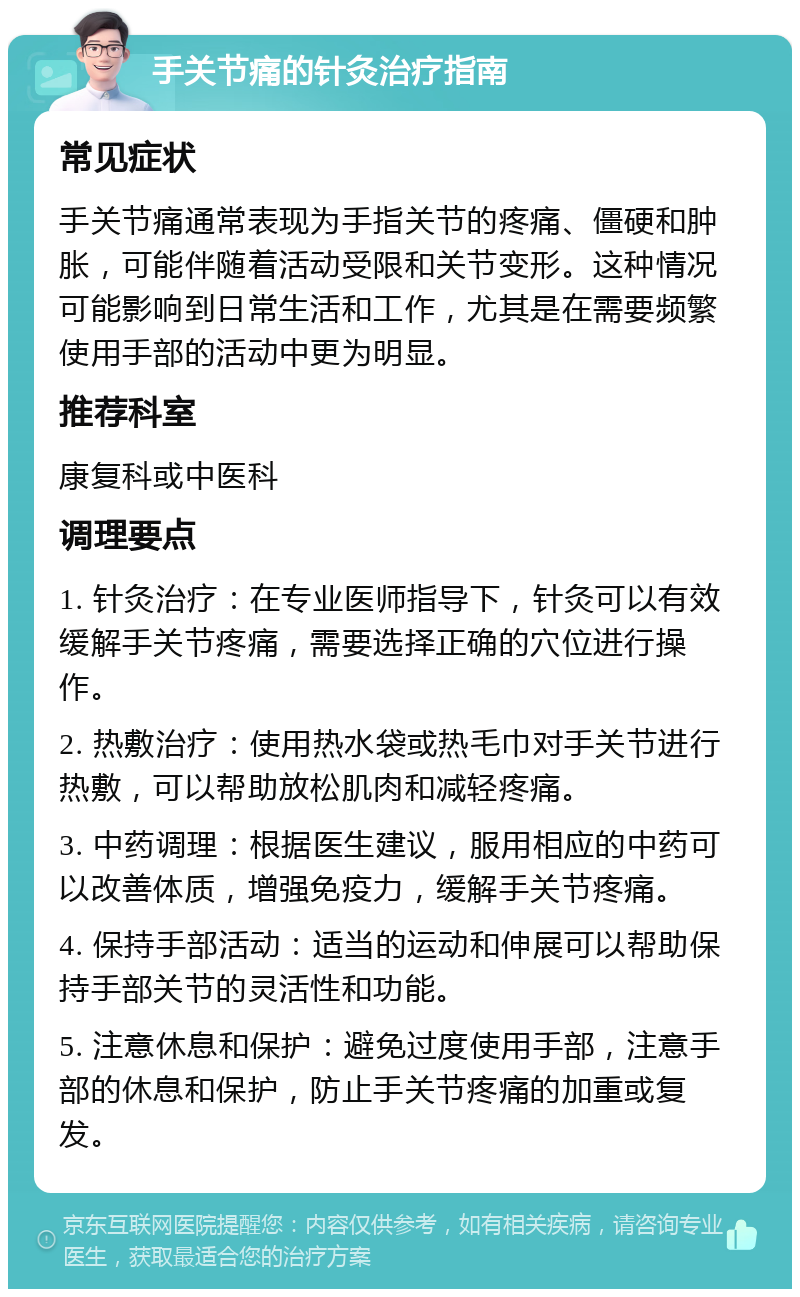 手关节痛的针灸治疗指南 常见症状 手关节痛通常表现为手指关节的疼痛、僵硬和肿胀，可能伴随着活动受限和关节变形。这种情况可能影响到日常生活和工作，尤其是在需要频繁使用手部的活动中更为明显。 推荐科室 康复科或中医科 调理要点 1. 针灸治疗：在专业医师指导下，针灸可以有效缓解手关节疼痛，需要选择正确的穴位进行操作。 2. 热敷治疗：使用热水袋或热毛巾对手关节进行热敷，可以帮助放松肌肉和减轻疼痛。 3. 中药调理：根据医生建议，服用相应的中药可以改善体质，增强免疫力，缓解手关节疼痛。 4. 保持手部活动：适当的运动和伸展可以帮助保持手部关节的灵活性和功能。 5. 注意休息和保护：避免过度使用手部，注意手部的休息和保护，防止手关节疼痛的加重或复发。