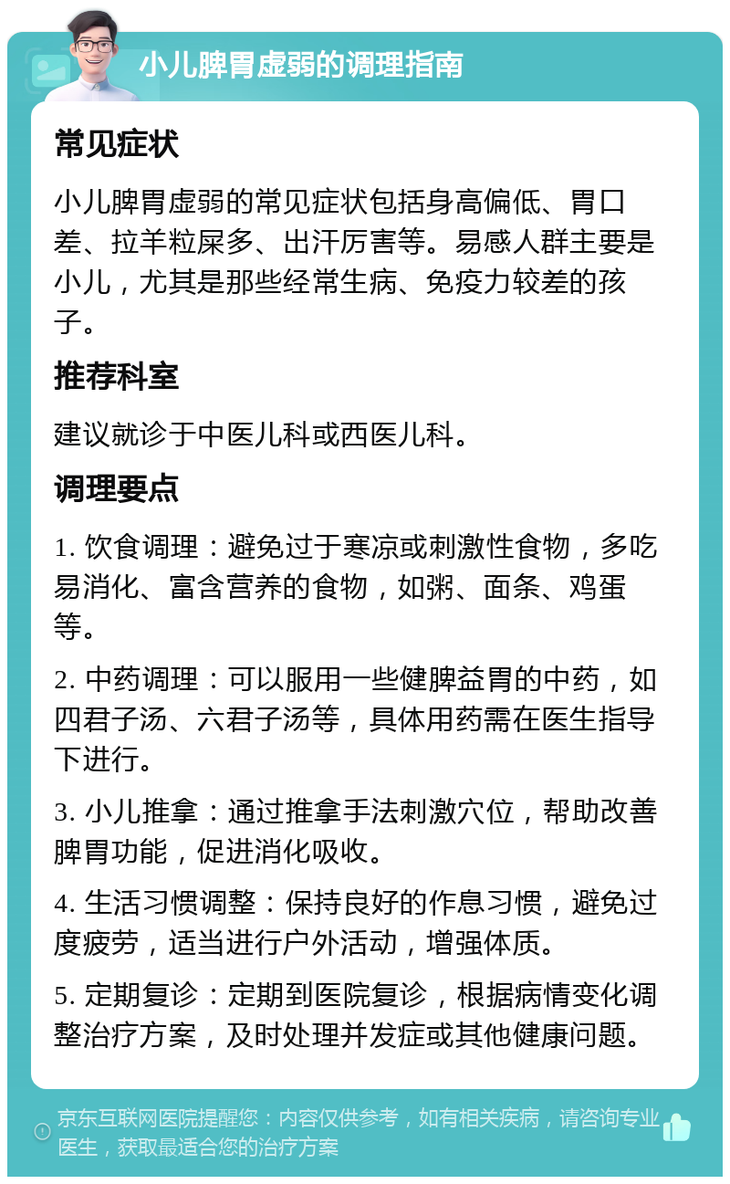 小儿脾胃虚弱的调理指南 常见症状 小儿脾胃虚弱的常见症状包括身高偏低、胃口差、拉羊粒屎多、出汗厉害等。易感人群主要是小儿，尤其是那些经常生病、免疫力较差的孩子。 推荐科室 建议就诊于中医儿科或西医儿科。 调理要点 1. 饮食调理：避免过于寒凉或刺激性食物，多吃易消化、富含营养的食物，如粥、面条、鸡蛋等。 2. 中药调理：可以服用一些健脾益胃的中药，如四君子汤、六君子汤等，具体用药需在医生指导下进行。 3. 小儿推拿：通过推拿手法刺激穴位，帮助改善脾胃功能，促进消化吸收。 4. 生活习惯调整：保持良好的作息习惯，避免过度疲劳，适当进行户外活动，增强体质。 5. 定期复诊：定期到医院复诊，根据病情变化调整治疗方案，及时处理并发症或其他健康问题。