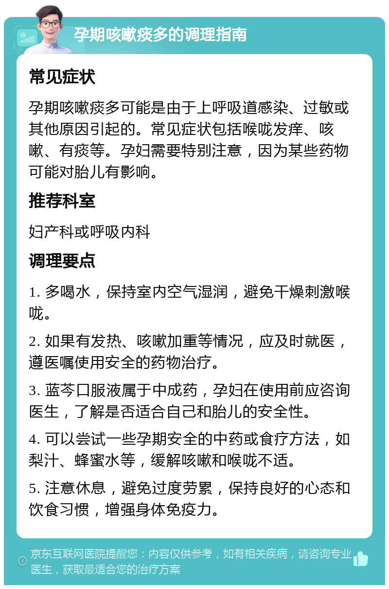 孕期咳嗽痰多的调理指南 常见症状 孕期咳嗽痰多可能是由于上呼吸道感染、过敏或其他原因引起的。常见症状包括喉咙发痒、咳嗽、有痰等。孕妇需要特别注意，因为某些药物可能对胎儿有影响。 推荐科室 妇产科或呼吸内科 调理要点 1. 多喝水，保持室内空气湿润，避免干燥刺激喉咙。 2. 如果有发热、咳嗽加重等情况，应及时就医，遵医嘱使用安全的药物治疗。 3. 蓝芩口服液属于中成药，孕妇在使用前应咨询医生，了解是否适合自己和胎儿的安全性。 4. 可以尝试一些孕期安全的中药或食疗方法，如梨汁、蜂蜜水等，缓解咳嗽和喉咙不适。 5. 注意休息，避免过度劳累，保持良好的心态和饮食习惯，增强身体免疫力。