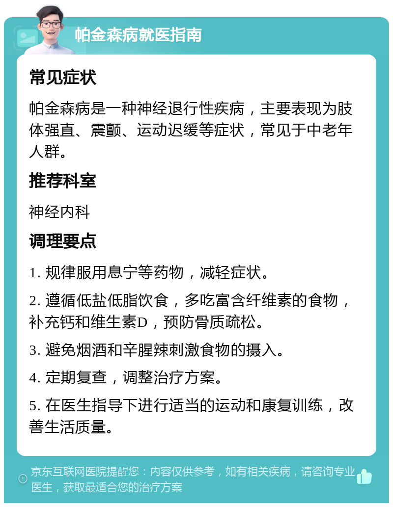 帕金森病就医指南 常见症状 帕金森病是一种神经退行性疾病，主要表现为肢体强直、震颤、运动迟缓等症状，常见于中老年人群。 推荐科室 神经内科 调理要点 1. 规律服用息宁等药物，减轻症状。 2. 遵循低盐低脂饮食，多吃富含纤维素的食物，补充钙和维生素D，预防骨质疏松。 3. 避免烟酒和辛腥辣刺激食物的摄入。 4. 定期复查，调整治疗方案。 5. 在医生指导下进行适当的运动和康复训练，改善生活质量。