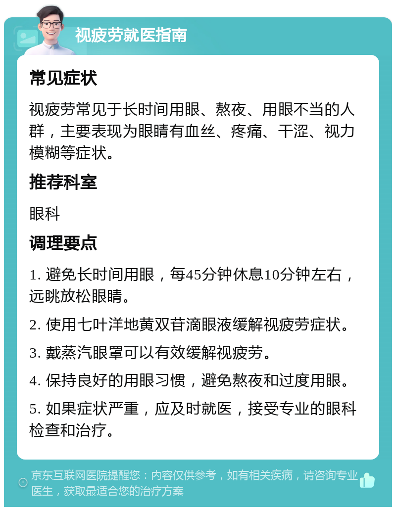 视疲劳就医指南 常见症状 视疲劳常见于长时间用眼、熬夜、用眼不当的人群，主要表现为眼睛有血丝、疼痛、干涩、视力模糊等症状。 推荐科室 眼科 调理要点 1. 避免长时间用眼，每45分钟休息10分钟左右，远眺放松眼睛。 2. 使用七叶洋地黄双苷滴眼液缓解视疲劳症状。 3. 戴蒸汽眼罩可以有效缓解视疲劳。 4. 保持良好的用眼习惯，避免熬夜和过度用眼。 5. 如果症状严重，应及时就医，接受专业的眼科检查和治疗。