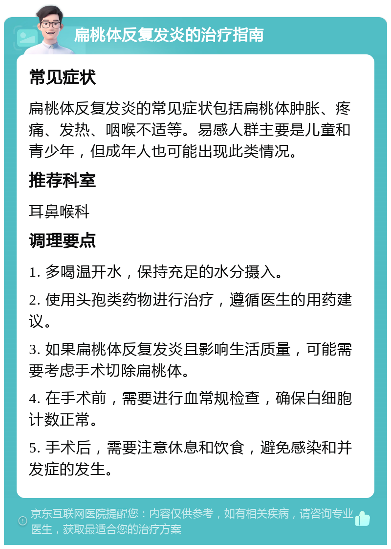 扁桃体反复发炎的治疗指南 常见症状 扁桃体反复发炎的常见症状包括扁桃体肿胀、疼痛、发热、咽喉不适等。易感人群主要是儿童和青少年，但成年人也可能出现此类情况。 推荐科室 耳鼻喉科 调理要点 1. 多喝温开水，保持充足的水分摄入。 2. 使用头孢类药物进行治疗，遵循医生的用药建议。 3. 如果扁桃体反复发炎且影响生活质量，可能需要考虑手术切除扁桃体。 4. 在手术前，需要进行血常规检查，确保白细胞计数正常。 5. 手术后，需要注意休息和饮食，避免感染和并发症的发生。