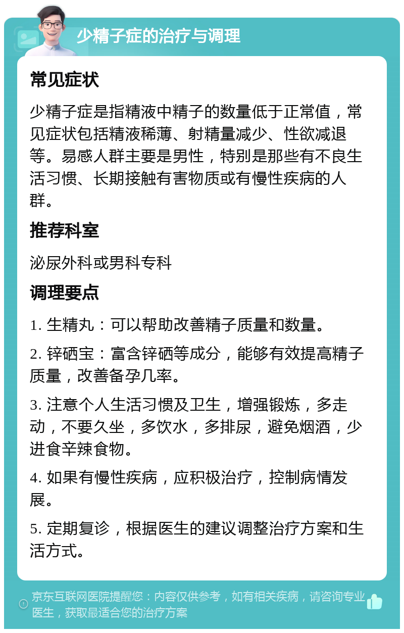 少精子症的治疗与调理 常见症状 少精子症是指精液中精子的数量低于正常值，常见症状包括精液稀薄、射精量减少、性欲减退等。易感人群主要是男性，特别是那些有不良生活习惯、长期接触有害物质或有慢性疾病的人群。 推荐科室 泌尿外科或男科专科 调理要点 1. 生精丸：可以帮助改善精子质量和数量。 2. 锌硒宝：富含锌硒等成分，能够有效提高精子质量，改善备孕几率。 3. 注意个人生活习惯及卫生，增强锻炼，多走动，不要久坐，多饮水，多排尿，避免烟酒，少进食辛辣食物。 4. 如果有慢性疾病，应积极治疗，控制病情发展。 5. 定期复诊，根据医生的建议调整治疗方案和生活方式。