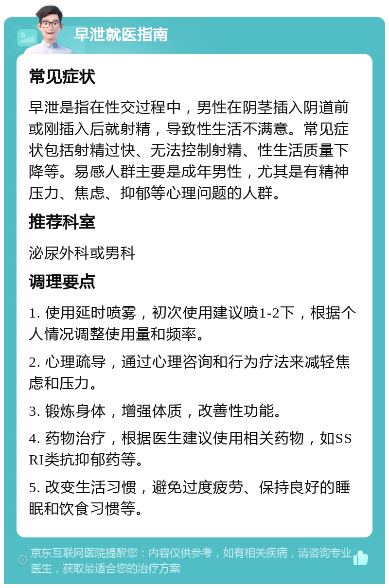 早泄就医指南 常见症状 早泄是指在性交过程中，男性在阴茎插入阴道前或刚插入后就射精，导致性生活不满意。常见症状包括射精过快、无法控制射精、性生活质量下降等。易感人群主要是成年男性，尤其是有精神压力、焦虑、抑郁等心理问题的人群。 推荐科室 泌尿外科或男科 调理要点 1. 使用延时喷雾，初次使用建议喷1-2下，根据个人情况调整使用量和频率。 2. 心理疏导，通过心理咨询和行为疗法来减轻焦虑和压力。 3. 锻炼身体，增强体质，改善性功能。 4. 药物治疗，根据医生建议使用相关药物，如SSRI类抗抑郁药等。 5. 改变生活习惯，避免过度疲劳、保持良好的睡眠和饮食习惯等。