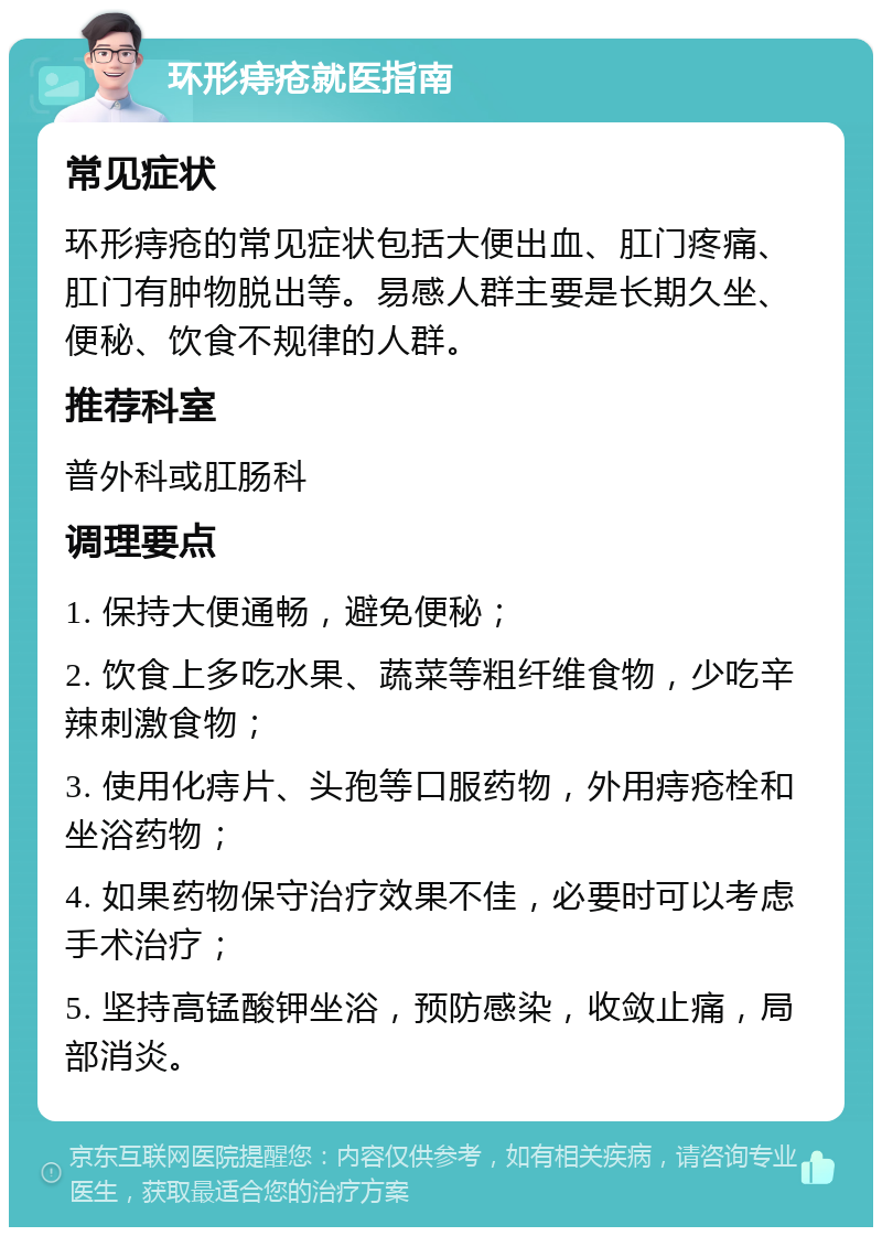 环形痔疮就医指南 常见症状 环形痔疮的常见症状包括大便出血、肛门疼痛、肛门有肿物脱出等。易感人群主要是长期久坐、便秘、饮食不规律的人群。 推荐科室 普外科或肛肠科 调理要点 1. 保持大便通畅，避免便秘； 2. 饮食上多吃水果、蔬菜等粗纤维食物，少吃辛辣刺激食物； 3. 使用化痔片、头孢等口服药物，外用痔疮栓和坐浴药物； 4. 如果药物保守治疗效果不佳，必要时可以考虑手术治疗； 5. 坚持高锰酸钾坐浴，预防感染，收敛止痛，局部消炎。