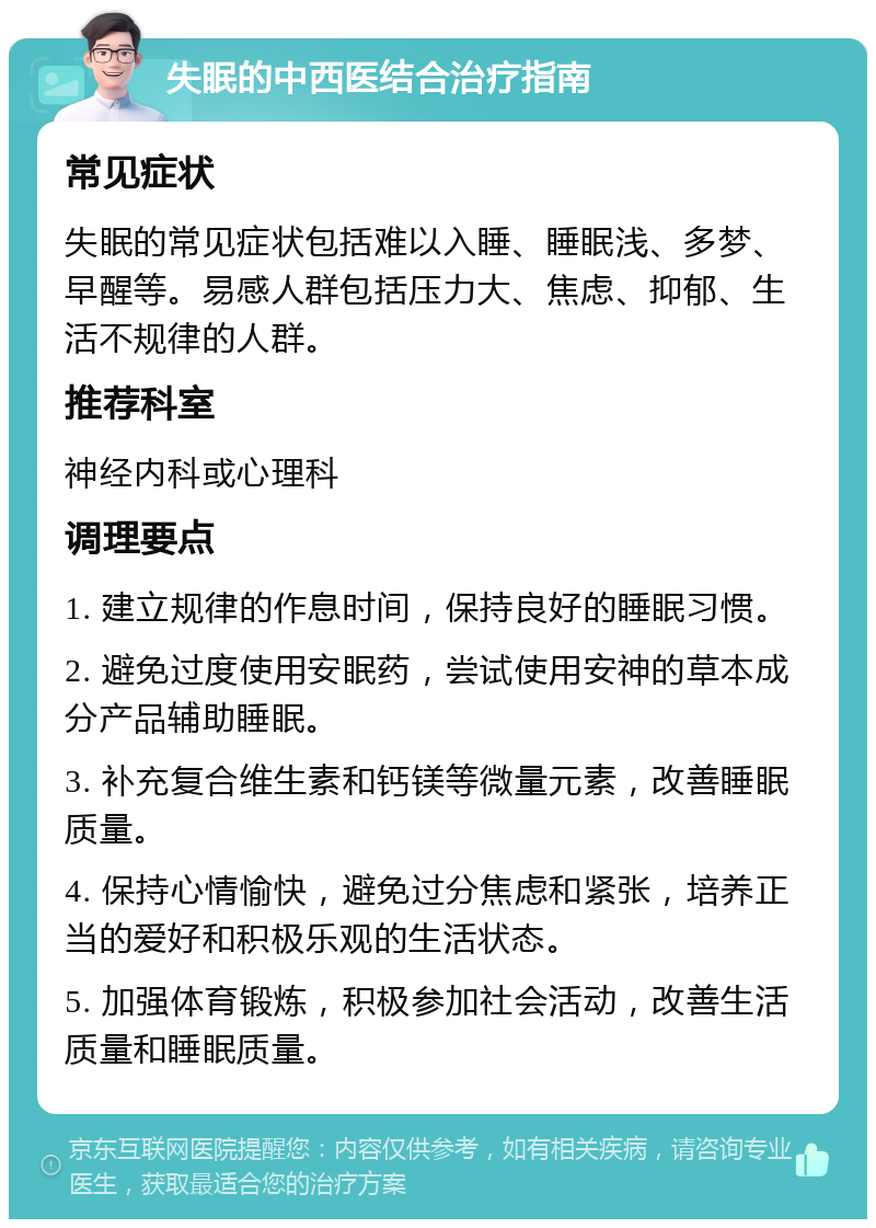 失眠的中西医结合治疗指南 常见症状 失眠的常见症状包括难以入睡、睡眠浅、多梦、早醒等。易感人群包括压力大、焦虑、抑郁、生活不规律的人群。 推荐科室 神经内科或心理科 调理要点 1. 建立规律的作息时间，保持良好的睡眠习惯。 2. 避免过度使用安眠药，尝试使用安神的草本成分产品辅助睡眠。 3. 补充复合维生素和钙镁等微量元素，改善睡眠质量。 4. 保持心情愉快，避免过分焦虑和紧张，培养正当的爱好和积极乐观的生活状态。 5. 加强体育锻炼，积极参加社会活动，改善生活质量和睡眠质量。