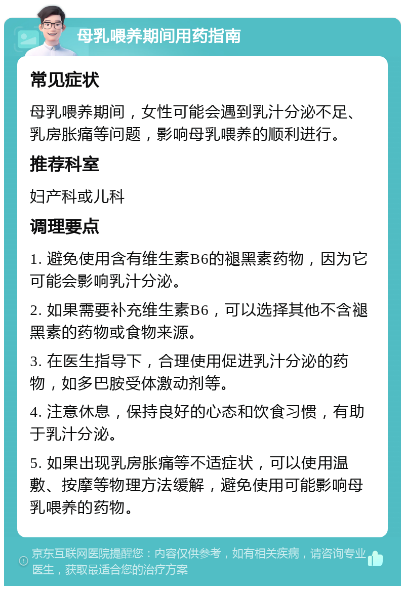 母乳喂养期间用药指南 常见症状 母乳喂养期间，女性可能会遇到乳汁分泌不足、乳房胀痛等问题，影响母乳喂养的顺利进行。 推荐科室 妇产科或儿科 调理要点 1. 避免使用含有维生素B6的褪黑素药物，因为它可能会影响乳汁分泌。 2. 如果需要补充维生素B6，可以选择其他不含褪黑素的药物或食物来源。 3. 在医生指导下，合理使用促进乳汁分泌的药物，如多巴胺受体激动剂等。 4. 注意休息，保持良好的心态和饮食习惯，有助于乳汁分泌。 5. 如果出现乳房胀痛等不适症状，可以使用温敷、按摩等物理方法缓解，避免使用可能影响母乳喂养的药物。