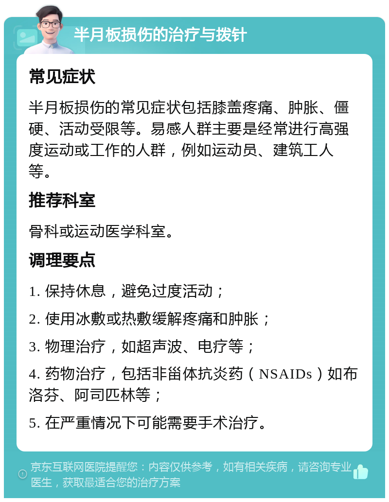 半月板损伤的治疗与拨针 常见症状 半月板损伤的常见症状包括膝盖疼痛、肿胀、僵硬、活动受限等。易感人群主要是经常进行高强度运动或工作的人群，例如运动员、建筑工人等。 推荐科室 骨科或运动医学科室。 调理要点 1. 保持休息，避免过度活动； 2. 使用冰敷或热敷缓解疼痛和肿胀； 3. 物理治疗，如超声波、电疗等； 4. 药物治疗，包括非甾体抗炎药（NSAIDs）如布洛芬、阿司匹林等； 5. 在严重情况下可能需要手术治疗。