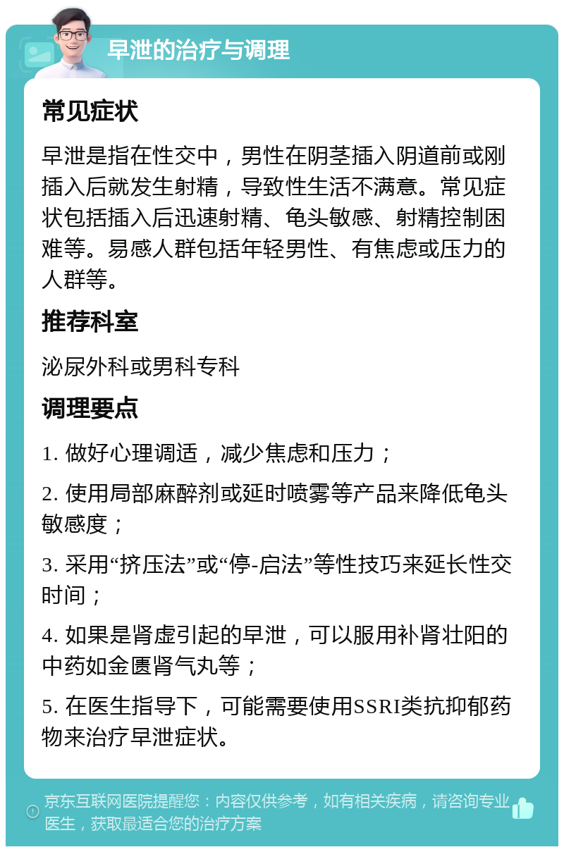 早泄的治疗与调理 常见症状 早泄是指在性交中，男性在阴茎插入阴道前或刚插入后就发生射精，导致性生活不满意。常见症状包括插入后迅速射精、龟头敏感、射精控制困难等。易感人群包括年轻男性、有焦虑或压力的人群等。 推荐科室 泌尿外科或男科专科 调理要点 1. 做好心理调适，减少焦虑和压力； 2. 使用局部麻醉剂或延时喷雾等产品来降低龟头敏感度； 3. 采用“挤压法”或“停-启法”等性技巧来延长性交时间； 4. 如果是肾虚引起的早泄，可以服用补肾壮阳的中药如金匮肾气丸等； 5. 在医生指导下，可能需要使用SSRI类抗抑郁药物来治疗早泄症状。