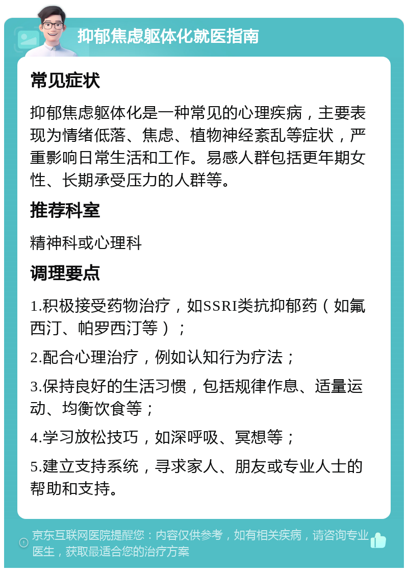 抑郁焦虑躯体化就医指南 常见症状 抑郁焦虑躯体化是一种常见的心理疾病，主要表现为情绪低落、焦虑、植物神经紊乱等症状，严重影响日常生活和工作。易感人群包括更年期女性、长期承受压力的人群等。 推荐科室 精神科或心理科 调理要点 1.积极接受药物治疗，如SSRI类抗抑郁药（如氟西汀、帕罗西汀等）； 2.配合心理治疗，例如认知行为疗法； 3.保持良好的生活习惯，包括规律作息、适量运动、均衡饮食等； 4.学习放松技巧，如深呼吸、冥想等； 5.建立支持系统，寻求家人、朋友或专业人士的帮助和支持。