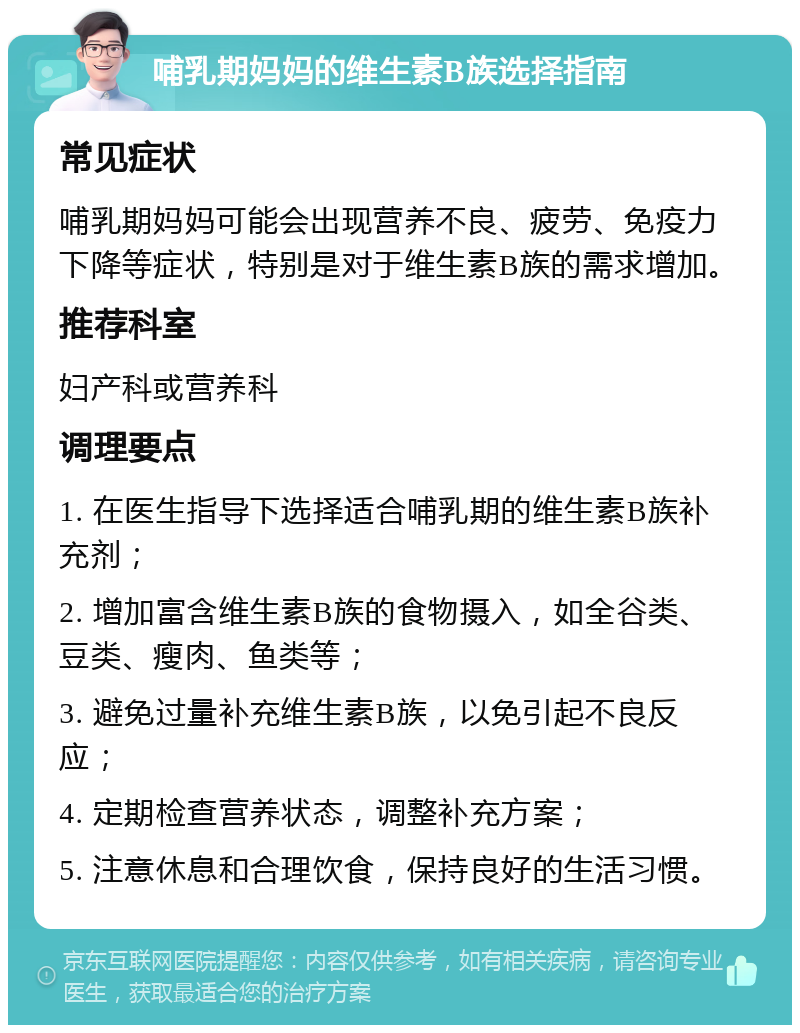 哺乳期妈妈的维生素B族选择指南 常见症状 哺乳期妈妈可能会出现营养不良、疲劳、免疫力下降等症状，特别是对于维生素B族的需求增加。 推荐科室 妇产科或营养科 调理要点 1. 在医生指导下选择适合哺乳期的维生素B族补充剂； 2. 增加富含维生素B族的食物摄入，如全谷类、豆类、瘦肉、鱼类等； 3. 避免过量补充维生素B族，以免引起不良反应； 4. 定期检查营养状态，调整补充方案； 5. 注意休息和合理饮食，保持良好的生活习惯。