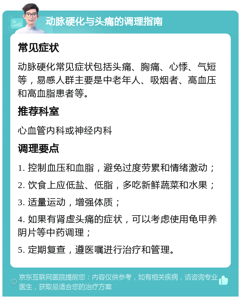 动脉硬化与头痛的调理指南 常见症状 动脉硬化常见症状包括头痛、胸痛、心悸、气短等，易感人群主要是中老年人、吸烟者、高血压和高血脂患者等。 推荐科室 心血管内科或神经内科 调理要点 1. 控制血压和血脂，避免过度劳累和情绪激动； 2. 饮食上应低盐、低脂，多吃新鲜蔬菜和水果； 3. 适量运动，增强体质； 4. 如果有肾虚头痛的症状，可以考虑使用龟甲养阴片等中药调理； 5. 定期复查，遵医嘱进行治疗和管理。