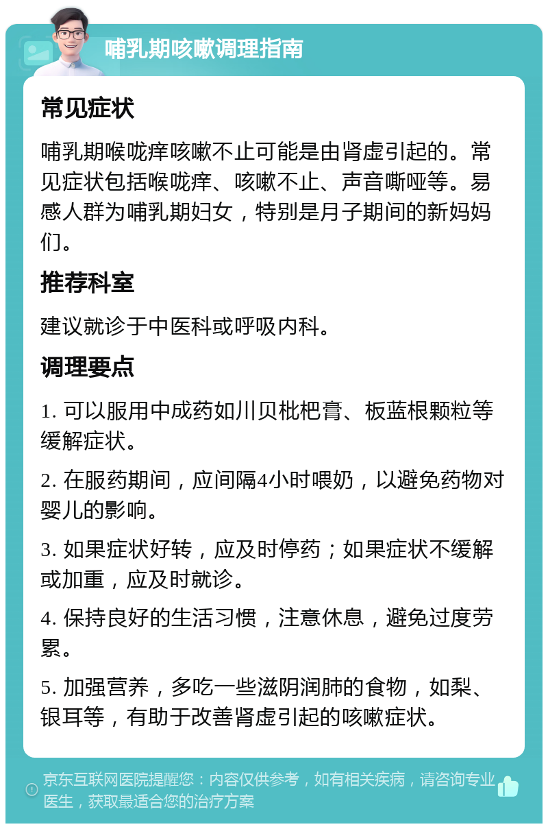 哺乳期咳嗽调理指南 常见症状 哺乳期喉咙痒咳嗽不止可能是由肾虚引起的。常见症状包括喉咙痒、咳嗽不止、声音嘶哑等。易感人群为哺乳期妇女，特别是月子期间的新妈妈们。 推荐科室 建议就诊于中医科或呼吸内科。 调理要点 1. 可以服用中成药如川贝枇杷膏、板蓝根颗粒等缓解症状。 2. 在服药期间，应间隔4小时喂奶，以避免药物对婴儿的影响。 3. 如果症状好转，应及时停药；如果症状不缓解或加重，应及时就诊。 4. 保持良好的生活习惯，注意休息，避免过度劳累。 5. 加强营养，多吃一些滋阴润肺的食物，如梨、银耳等，有助于改善肾虚引起的咳嗽症状。