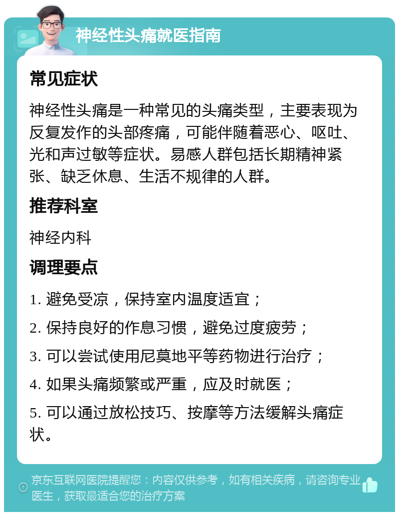 神经性头痛就医指南 常见症状 神经性头痛是一种常见的头痛类型，主要表现为反复发作的头部疼痛，可能伴随着恶心、呕吐、光和声过敏等症状。易感人群包括长期精神紧张、缺乏休息、生活不规律的人群。 推荐科室 神经内科 调理要点 1. 避免受凉，保持室内温度适宜； 2. 保持良好的作息习惯，避免过度疲劳； 3. 可以尝试使用尼莫地平等药物进行治疗； 4. 如果头痛频繁或严重，应及时就医； 5. 可以通过放松技巧、按摩等方法缓解头痛症状。