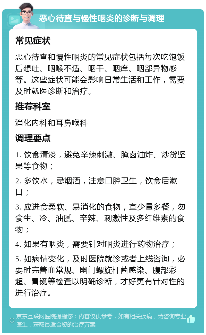 恶心待查与慢性咽炎的诊断与调理 常见症状 恶心待查和慢性咽炎的常见症状包括每次吃饱饭后想吐、咽喉不适、咽干、咽痒、咽部异物感等。这些症状可能会影响日常生活和工作，需要及时就医诊断和治疗。 推荐科室 消化内科和耳鼻喉科 调理要点 1. 饮食清淡，避免辛辣刺激、腌卤油炸、炒货坚果等食物； 2. 多饮水，忌烟酒，注意口腔卫生，饮食后漱口； 3. 应进食柔软、易消化的食物，宜少量多餐，勿食生、冷、油腻、辛辣、刺激性及多纤维素的食物； 4. 如果有咽炎，需要针对咽炎进行药物治疗； 5. 如病情变化，及时医院就诊或者上线咨询，必要时完善血常规、幽门螺旋杆菌感染、腹部彩超、胃镜等检查以明确诊断，才好更有针对性的进行治疗。