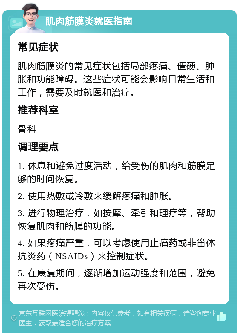 肌肉筋膜炎就医指南 常见症状 肌肉筋膜炎的常见症状包括局部疼痛、僵硬、肿胀和功能障碍。这些症状可能会影响日常生活和工作，需要及时就医和治疗。 推荐科室 骨科 调理要点 1. 休息和避免过度活动，给受伤的肌肉和筋膜足够的时间恢复。 2. 使用热敷或冷敷来缓解疼痛和肿胀。 3. 进行物理治疗，如按摩、牵引和理疗等，帮助恢复肌肉和筋膜的功能。 4. 如果疼痛严重，可以考虑使用止痛药或非甾体抗炎药（NSAIDs）来控制症状。 5. 在康复期间，逐渐增加运动强度和范围，避免再次受伤。