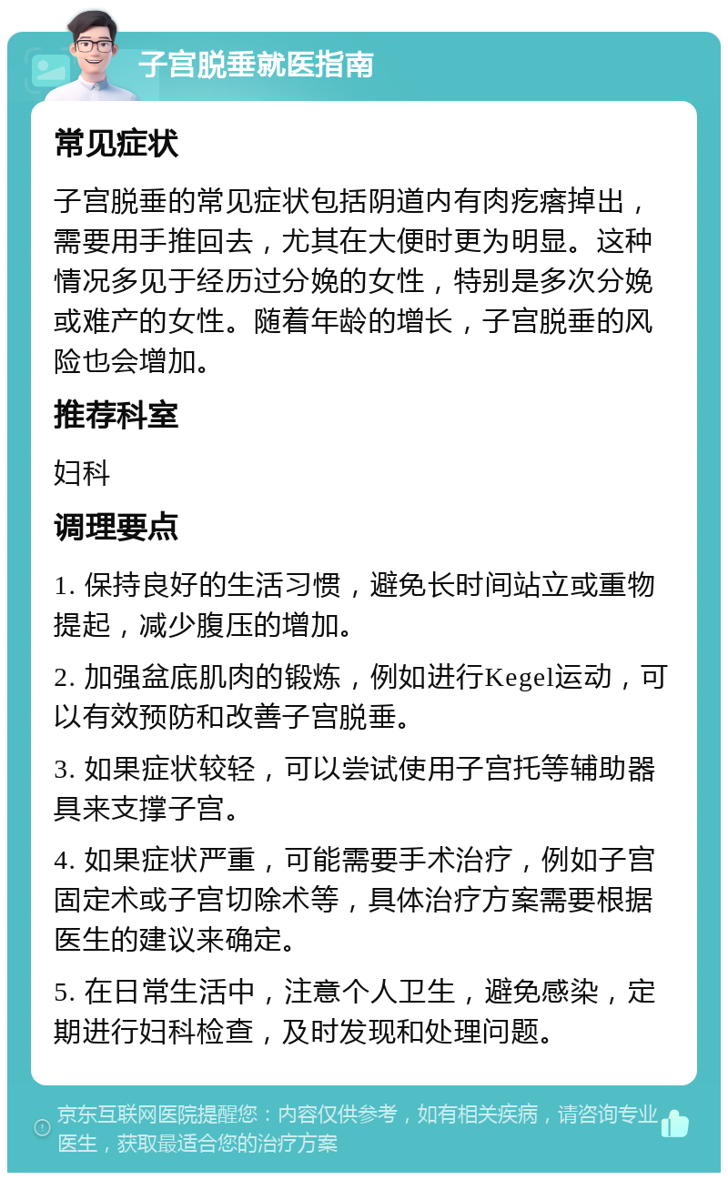 子宫脱垂就医指南 常见症状 子宫脱垂的常见症状包括阴道内有肉疙瘩掉出，需要用手推回去，尤其在大便时更为明显。这种情况多见于经历过分娩的女性，特别是多次分娩或难产的女性。随着年龄的增长，子宫脱垂的风险也会增加。 推荐科室 妇科 调理要点 1. 保持良好的生活习惯，避免长时间站立或重物提起，减少腹压的增加。 2. 加强盆底肌肉的锻炼，例如进行Kegel运动，可以有效预防和改善子宫脱垂。 3. 如果症状较轻，可以尝试使用子宫托等辅助器具来支撑子宫。 4. 如果症状严重，可能需要手术治疗，例如子宫固定术或子宫切除术等，具体治疗方案需要根据医生的建议来确定。 5. 在日常生活中，注意个人卫生，避免感染，定期进行妇科检查，及时发现和处理问题。