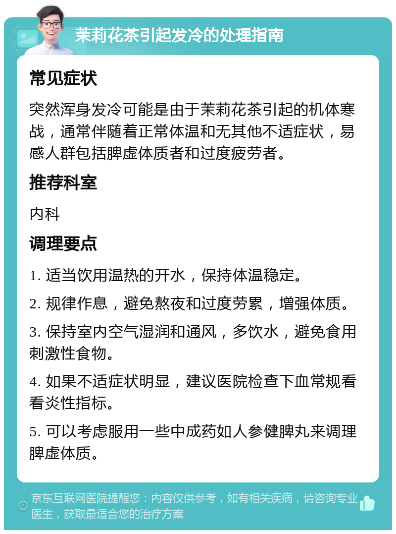 茉莉花茶引起发冷的处理指南 常见症状 突然浑身发冷可能是由于茉莉花茶引起的机体寒战，通常伴随着正常体温和无其他不适症状，易感人群包括脾虚体质者和过度疲劳者。 推荐科室 内科 调理要点 1. 适当饮用温热的开水，保持体温稳定。 2. 规律作息，避免熬夜和过度劳累，增强体质。 3. 保持室内空气湿润和通风，多饮水，避免食用刺激性食物。 4. 如果不适症状明显，建议医院检查下血常规看看炎性指标。 5. 可以考虑服用一些中成药如人参健脾丸来调理脾虚体质。