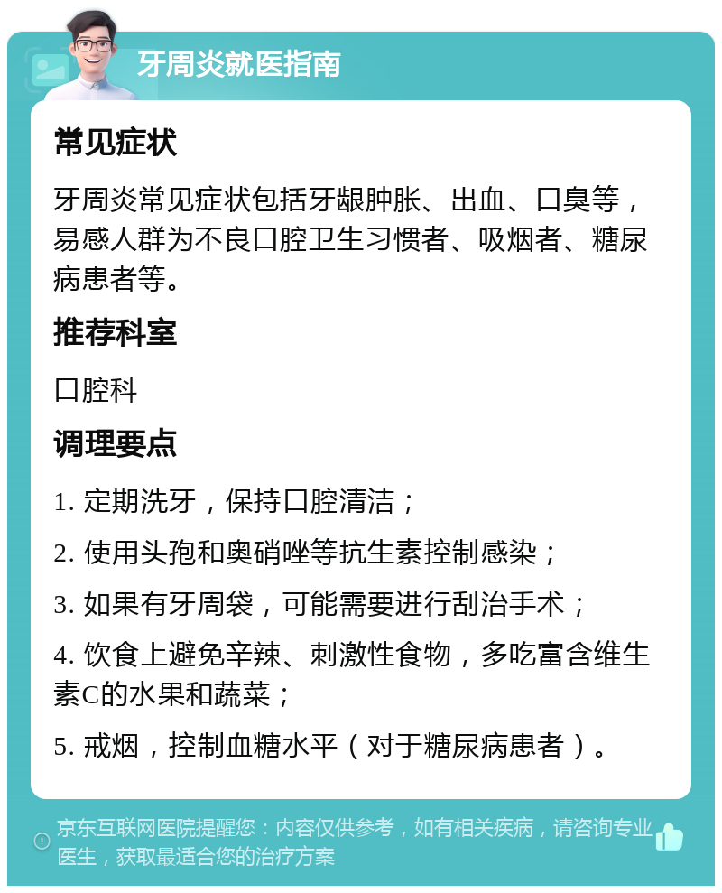 牙周炎就医指南 常见症状 牙周炎常见症状包括牙龈肿胀、出血、口臭等，易感人群为不良口腔卫生习惯者、吸烟者、糖尿病患者等。 推荐科室 口腔科 调理要点 1. 定期洗牙，保持口腔清洁； 2. 使用头孢和奥硝唑等抗生素控制感染； 3. 如果有牙周袋，可能需要进行刮治手术； 4. 饮食上避免辛辣、刺激性食物，多吃富含维生素C的水果和蔬菜； 5. 戒烟，控制血糖水平（对于糖尿病患者）。