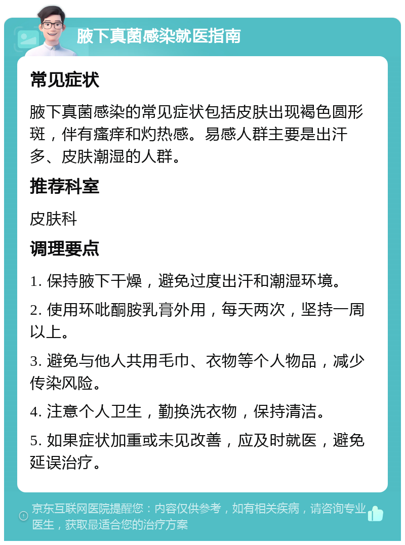 腋下真菌感染就医指南 常见症状 腋下真菌感染的常见症状包括皮肤出现褐色圆形斑，伴有瘙痒和灼热感。易感人群主要是出汗多、皮肤潮湿的人群。 推荐科室 皮肤科 调理要点 1. 保持腋下干燥，避免过度出汗和潮湿环境。 2. 使用环吡酮胺乳膏外用，每天两次，坚持一周以上。 3. 避免与他人共用毛巾、衣物等个人物品，减少传染风险。 4. 注意个人卫生，勤换洗衣物，保持清洁。 5. 如果症状加重或未见改善，应及时就医，避免延误治疗。