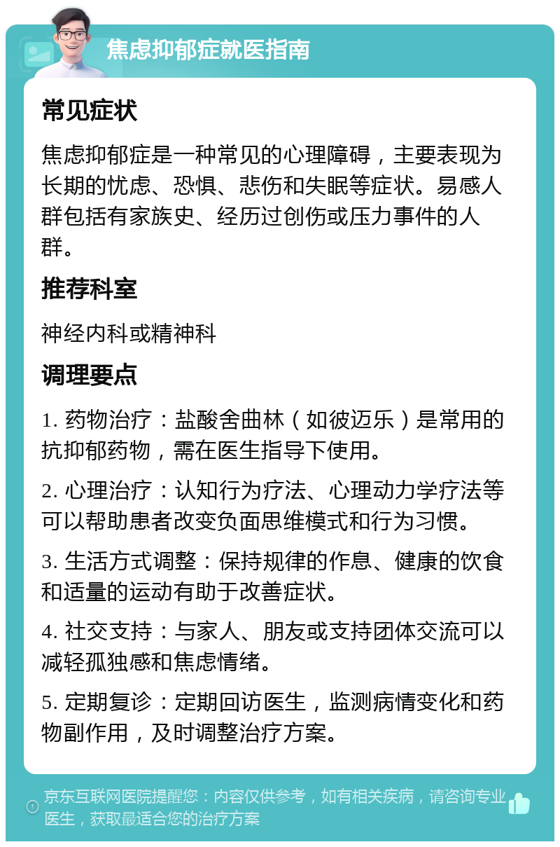 焦虑抑郁症就医指南 常见症状 焦虑抑郁症是一种常见的心理障碍，主要表现为长期的忧虑、恐惧、悲伤和失眠等症状。易感人群包括有家族史、经历过创伤或压力事件的人群。 推荐科室 神经内科或精神科 调理要点 1. 药物治疗：盐酸舍曲林（如彼迈乐）是常用的抗抑郁药物，需在医生指导下使用。 2. 心理治疗：认知行为疗法、心理动力学疗法等可以帮助患者改变负面思维模式和行为习惯。 3. 生活方式调整：保持规律的作息、健康的饮食和适量的运动有助于改善症状。 4. 社交支持：与家人、朋友或支持团体交流可以减轻孤独感和焦虑情绪。 5. 定期复诊：定期回访医生，监测病情变化和药物副作用，及时调整治疗方案。