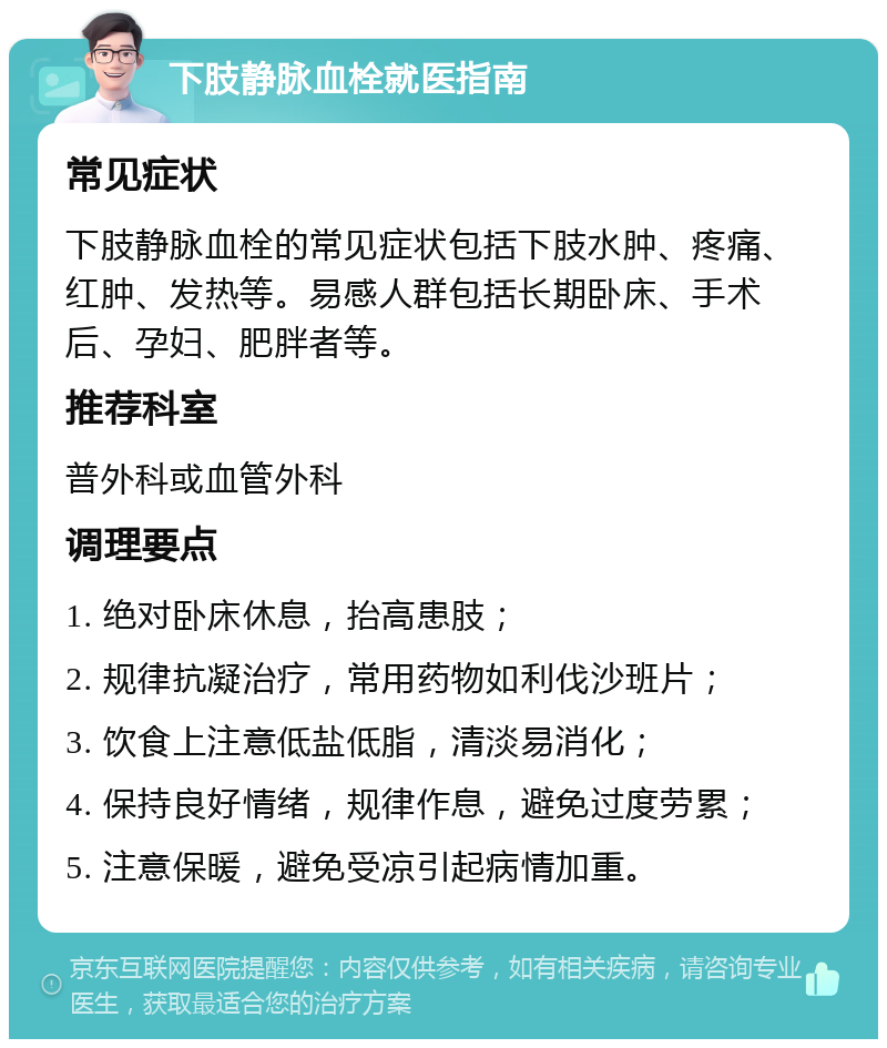 下肢静脉血栓就医指南 常见症状 下肢静脉血栓的常见症状包括下肢水肿、疼痛、红肿、发热等。易感人群包括长期卧床、手术后、孕妇、肥胖者等。 推荐科室 普外科或血管外科 调理要点 1. 绝对卧床休息，抬高患肢； 2. 规律抗凝治疗，常用药物如利伐沙班片； 3. 饮食上注意低盐低脂，清淡易消化； 4. 保持良好情绪，规律作息，避免过度劳累； 5. 注意保暖，避免受凉引起病情加重。