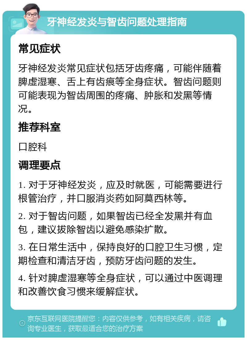 牙神经发炎与智齿问题处理指南 常见症状 牙神经发炎常见症状包括牙齿疼痛，可能伴随着脾虚湿寒、舌上有齿痕等全身症状。智齿问题则可能表现为智齿周围的疼痛、肿胀和发黑等情况。 推荐科室 口腔科 调理要点 1. 对于牙神经发炎，应及时就医，可能需要进行根管治疗，并口服消炎药如阿莫西林等。 2. 对于智齿问题，如果智齿已经全发黑并有血包，建议拔除智齿以避免感染扩散。 3. 在日常生活中，保持良好的口腔卫生习惯，定期检查和清洁牙齿，预防牙齿问题的发生。 4. 针对脾虚湿寒等全身症状，可以通过中医调理和改善饮食习惯来缓解症状。