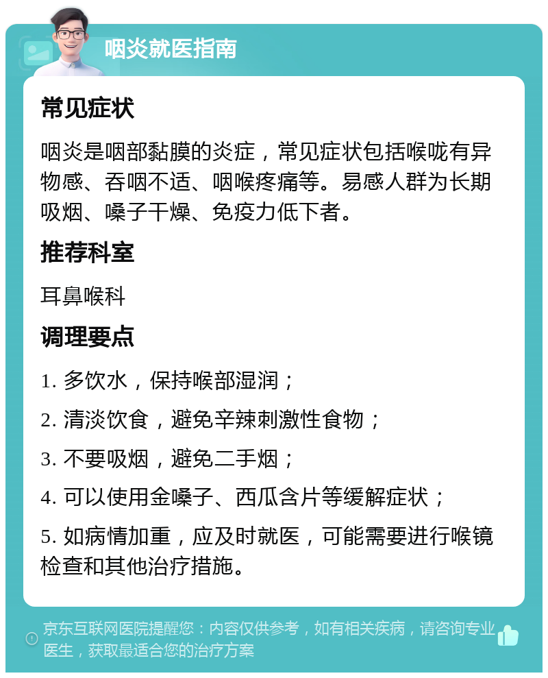 咽炎就医指南 常见症状 咽炎是咽部黏膜的炎症，常见症状包括喉咙有异物感、吞咽不适、咽喉疼痛等。易感人群为长期吸烟、嗓子干燥、免疫力低下者。 推荐科室 耳鼻喉科 调理要点 1. 多饮水，保持喉部湿润； 2. 清淡饮食，避免辛辣刺激性食物； 3. 不要吸烟，避免二手烟； 4. 可以使用金嗓子、西瓜含片等缓解症状； 5. 如病情加重，应及时就医，可能需要进行喉镜检查和其他治疗措施。