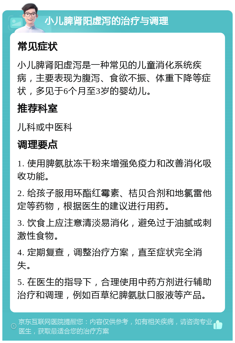 小儿脾肾阳虚泻的治疗与调理 常见症状 小儿脾肾阳虚泻是一种常见的儿童消化系统疾病，主要表现为腹泻、食欲不振、体重下降等症状，多见于6个月至3岁的婴幼儿。 推荐科室 儿科或中医科 调理要点 1. 使用脾氨肽冻干粉来增强免疫力和改善消化吸收功能。 2. 给孩子服用环酯红霉素、桔贝合剂和地氯雷他定等药物，根据医生的建议进行用药。 3. 饮食上应注意清淡易消化，避免过于油腻或刺激性食物。 4. 定期复查，调整治疗方案，直至症状完全消失。 5. 在医生的指导下，合理使用中药方剂进行辅助治疗和调理，例如百草纪脾氨肽口服液等产品。