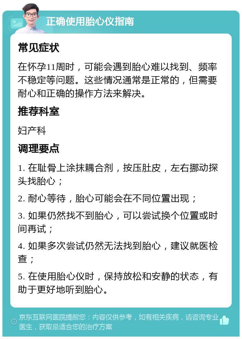 正确使用胎心仪指南 常见症状 在怀孕11周时，可能会遇到胎心难以找到、频率不稳定等问题。这些情况通常是正常的，但需要耐心和正确的操作方法来解决。 推荐科室 妇产科 调理要点 1. 在耻骨上涂抹耦合剂，按压肚皮，左右挪动探头找胎心； 2. 耐心等待，胎心可能会在不同位置出现； 3. 如果仍然找不到胎心，可以尝试换个位置或时间再试； 4. 如果多次尝试仍然无法找到胎心，建议就医检查； 5. 在使用胎心仪时，保持放松和安静的状态，有助于更好地听到胎心。