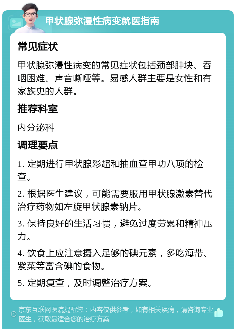 甲状腺弥漫性病变就医指南 常见症状 甲状腺弥漫性病变的常见症状包括颈部肿块、吞咽困难、声音嘶哑等。易感人群主要是女性和有家族史的人群。 推荐科室 内分泌科 调理要点 1. 定期进行甲状腺彩超和抽血查甲功八项的检查。 2. 根据医生建议，可能需要服用甲状腺激素替代治疗药物如左旋甲状腺素钠片。 3. 保持良好的生活习惯，避免过度劳累和精神压力。 4. 饮食上应注意摄入足够的碘元素，多吃海带、紫菜等富含碘的食物。 5. 定期复查，及时调整治疗方案。