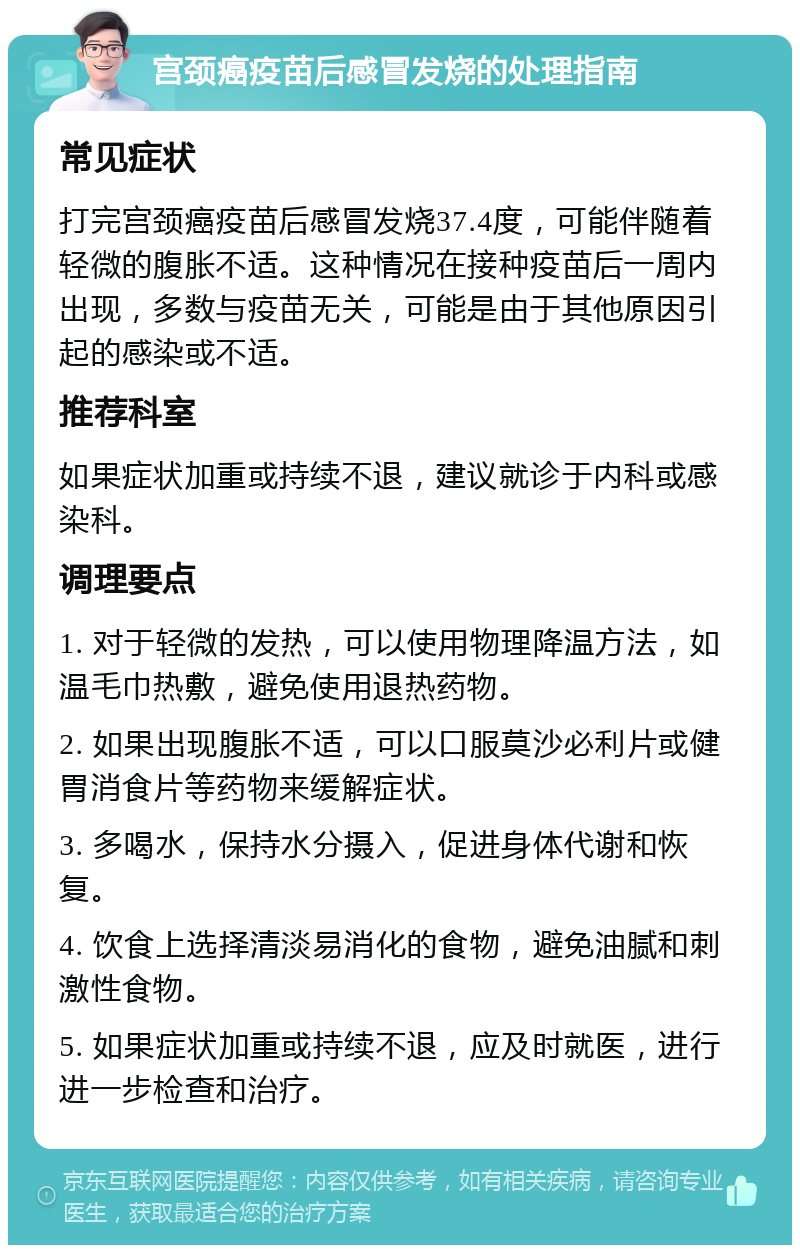 宫颈癌疫苗后感冒发烧的处理指南 常见症状 打完宫颈癌疫苗后感冒发烧37.4度，可能伴随着轻微的腹胀不适。这种情况在接种疫苗后一周内出现，多数与疫苗无关，可能是由于其他原因引起的感染或不适。 推荐科室 如果症状加重或持续不退，建议就诊于内科或感染科。 调理要点 1. 对于轻微的发热，可以使用物理降温方法，如温毛巾热敷，避免使用退热药物。 2. 如果出现腹胀不适，可以口服莫沙必利片或健胃消食片等药物来缓解症状。 3. 多喝水，保持水分摄入，促进身体代谢和恢复。 4. 饮食上选择清淡易消化的食物，避免油腻和刺激性食物。 5. 如果症状加重或持续不退，应及时就医，进行进一步检查和治疗。