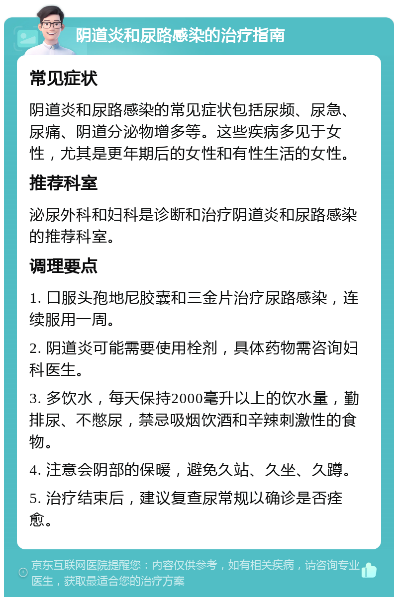 阴道炎和尿路感染的治疗指南 常见症状 阴道炎和尿路感染的常见症状包括尿频、尿急、尿痛、阴道分泌物增多等。这些疾病多见于女性，尤其是更年期后的女性和有性生活的女性。 推荐科室 泌尿外科和妇科是诊断和治疗阴道炎和尿路感染的推荐科室。 调理要点 1. 口服头孢地尼胶囊和三金片治疗尿路感染，连续服用一周。 2. 阴道炎可能需要使用栓剂，具体药物需咨询妇科医生。 3. 多饮水，每天保持2000毫升以上的饮水量，勤排尿、不憋尿，禁忌吸烟饮酒和辛辣刺激性的食物。 4. 注意会阴部的保暖，避免久站、久坐、久蹲。 5. 治疗结束后，建议复查尿常规以确诊是否痊愈。