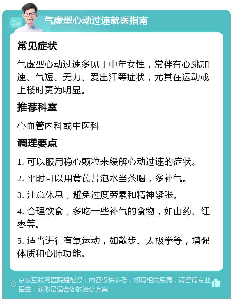 气虚型心动过速就医指南 常见症状 气虚型心动过速多见于中年女性，常伴有心跳加速、气短、无力、爱出汗等症状，尤其在运动或上楼时更为明显。 推荐科室 心血管内科或中医科 调理要点 1. 可以服用稳心颗粒来缓解心动过速的症状。 2. 平时可以用黄芪片泡水当茶喝，多补气。 3. 注意休息，避免过度劳累和精神紧张。 4. 合理饮食，多吃一些补气的食物，如山药、红枣等。 5. 适当进行有氧运动，如散步、太极拳等，增强体质和心肺功能。