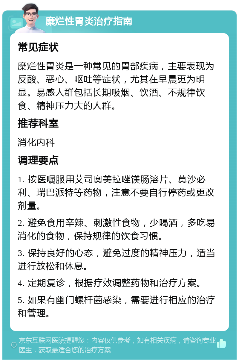 糜烂性胃炎治疗指南 常见症状 糜烂性胃炎是一种常见的胃部疾病，主要表现为反酸、恶心、呕吐等症状，尤其在早晨更为明显。易感人群包括长期吸烟、饮酒、不规律饮食、精神压力大的人群。 推荐科室 消化内科 调理要点 1. 按医嘱服用艾司奥美拉唑镁肠溶片、莫沙必利、瑞巴派特等药物，注意不要自行停药或更改剂量。 2. 避免食用辛辣、刺激性食物，少喝酒，多吃易消化的食物，保持规律的饮食习惯。 3. 保持良好的心态，避免过度的精神压力，适当进行放松和休息。 4. 定期复诊，根据疗效调整药物和治疗方案。 5. 如果有幽门螺杆菌感染，需要进行相应的治疗和管理。